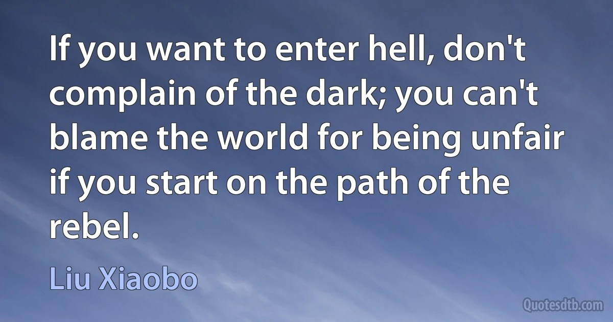 If you want to enter hell, don't complain of the dark; you can't blame the world for being unfair if you start on the path of the rebel. (Liu Xiaobo)