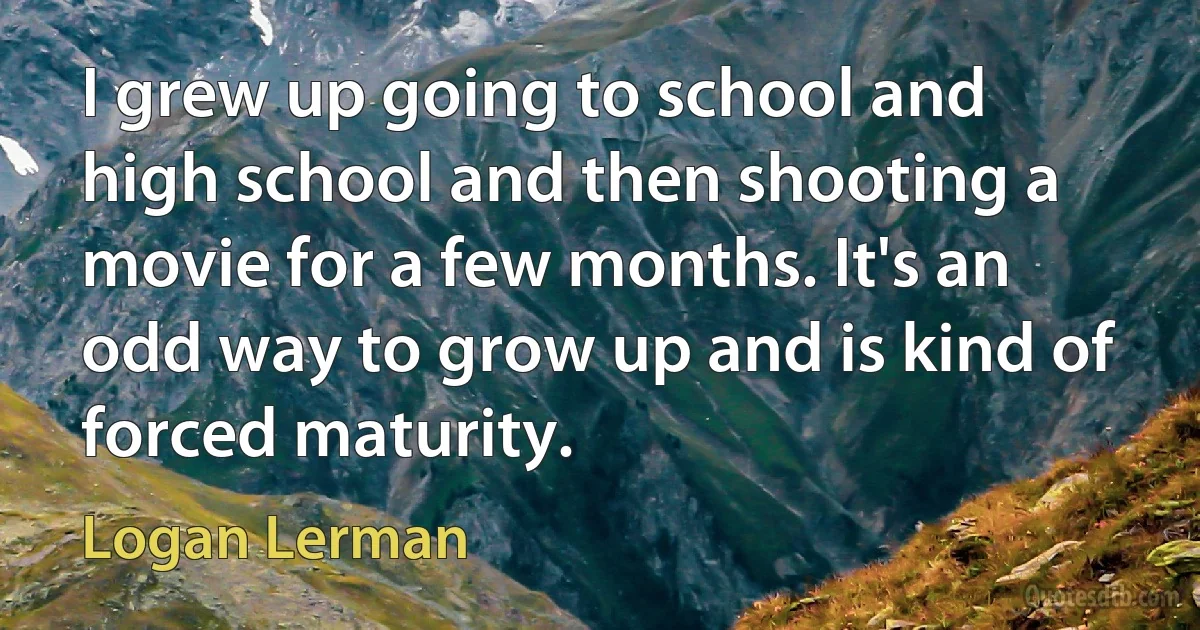 I grew up going to school and high school and then shooting a movie for a few months. It's an odd way to grow up and is kind of forced maturity. (Logan Lerman)