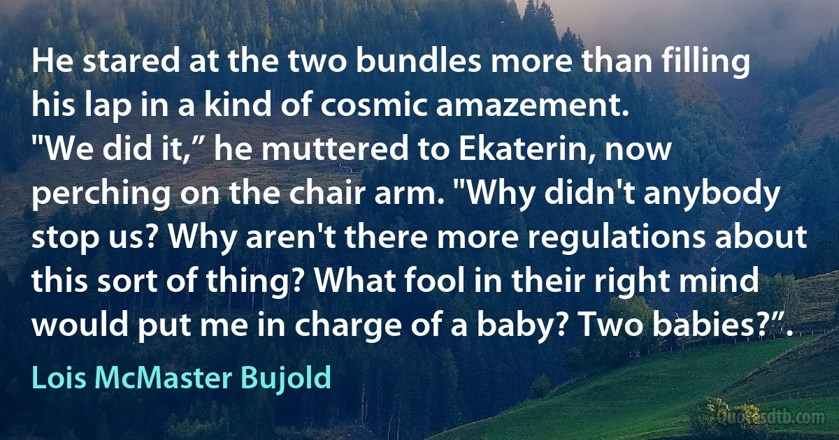 He stared at the two bundles more than filling his lap in a kind of cosmic amazement.
"We did it,” he muttered to Ekaterin, now perching on the chair arm. "Why didn't anybody stop us? Why aren't there more regulations about this sort of thing? What fool in their right mind would put me in charge of a baby? Two babies?”. (Lois McMaster Bujold)