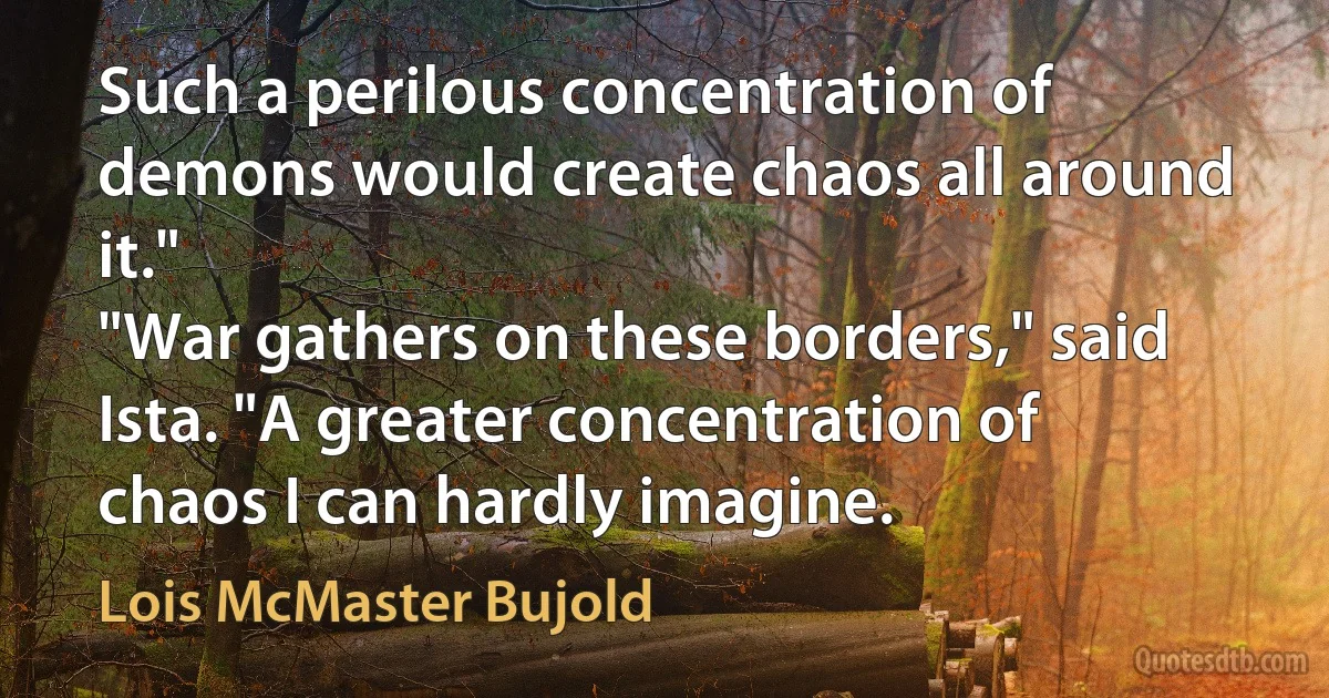 Such a perilous concentration of demons would create chaos all around it."
"War gathers on these borders," said Ista. "A greater concentration of chaos I can hardly imagine. (Lois McMaster Bujold)