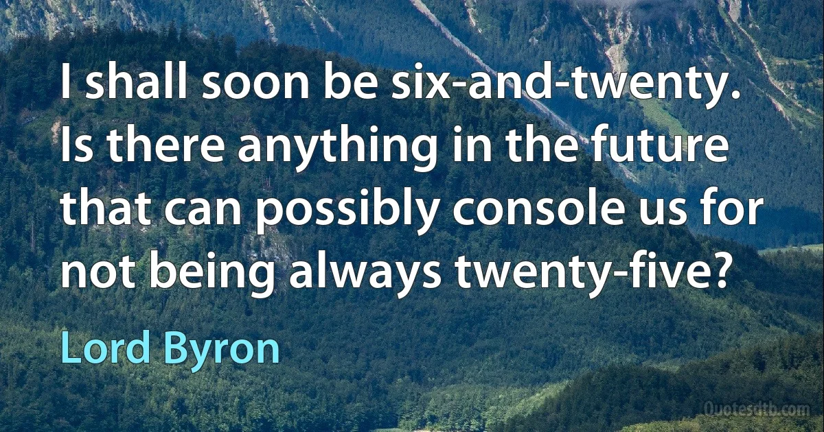 I shall soon be six-and-twenty. Is there anything in the future that can possibly console us for not being always twenty-five? (Lord Byron)