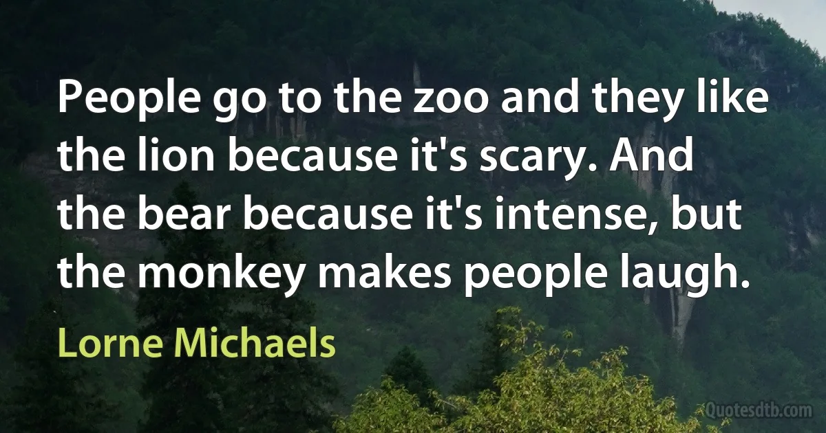 People go to the zoo and they like the lion because it's scary. And the bear because it's intense, but the monkey makes people laugh. (Lorne Michaels)