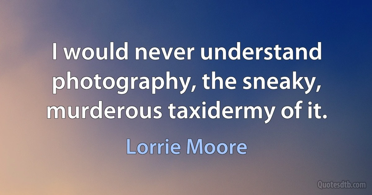 I would never understand photography, the sneaky, murderous taxidermy of it. (Lorrie Moore)