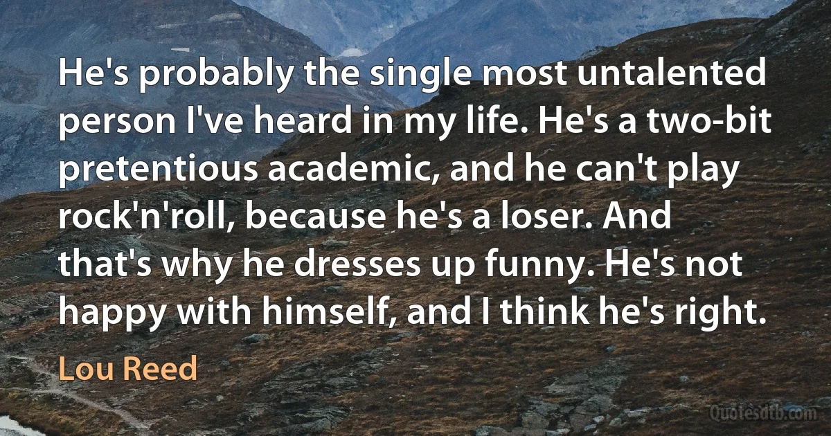 He's probably the single most untalented person I've heard in my life. He's a two-bit pretentious academic, and he can't play rock'n'roll, because he's a loser. And that's why he dresses up funny. He's not happy with himself, and I think he's right. (Lou Reed)