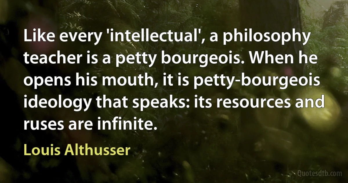 Like every 'intellectual', a philosophy teacher is a petty bourgeois. When he opens his mouth, it is petty-bourgeois ideology that speaks: its resources and ruses are infinite. (Louis Althusser)