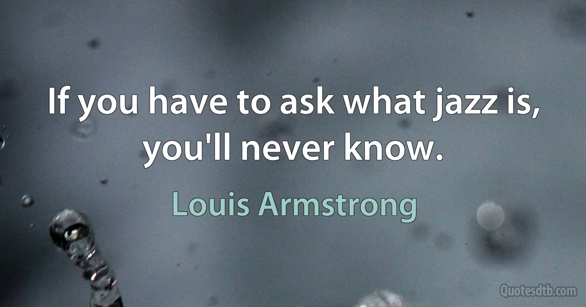 If you have to ask what jazz is, you'll never know. (Louis Armstrong)