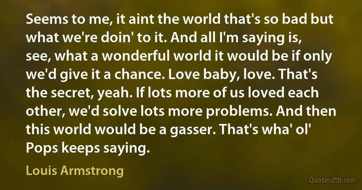 Seems to me, it aint the world that's so bad but what we're doin' to it. And all I'm saying is, see, what a wonderful world it would be if only we'd give it a chance. Love baby, love. That's the secret, yeah. If lots more of us loved each other, we'd solve lots more problems. And then this world would be a gasser. That's wha' ol' Pops keeps saying. (Louis Armstrong)