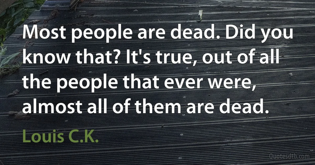 Most people are dead. Did you know that? It's true, out of all the people that ever were, almost all of them are dead. (Louis C.K.)