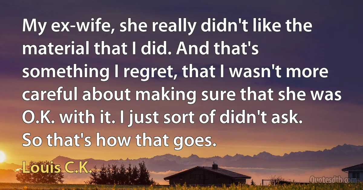 My ex-wife, she really didn't like the material that I did. And that's something I regret, that I wasn't more careful about making sure that she was O.K. with it. I just sort of didn't ask. So that's how that goes. (Louis C.K.)