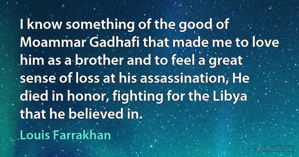 I know something of the good of Moammar Gadhafi that made me to love him as a brother and to feel a great sense of loss at his assassination, He died in honor, fighting for the Libya that he believed in. (Louis Farrakhan)