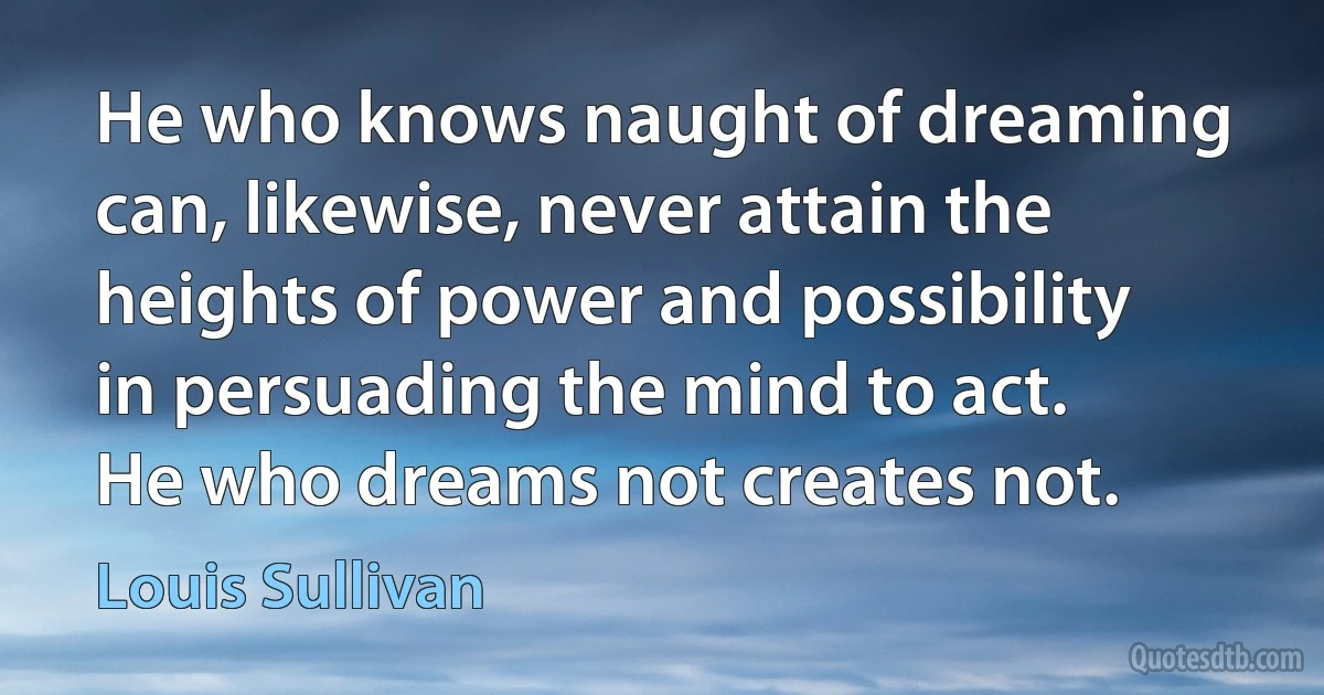 He who knows naught of dreaming can, likewise, never attain the heights of power and possibility in persuading the mind to act.
He who dreams not creates not. (Louis Sullivan)