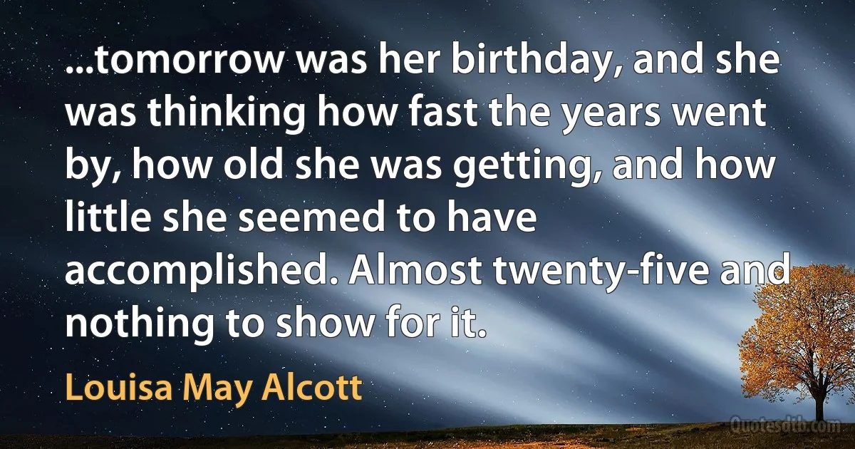 ...tomorrow was her birthday, and she was thinking how fast the years went by, how old she was getting, and how little she seemed to have accomplished. Almost twenty-five and nothing to show for it. (Louisa May Alcott)