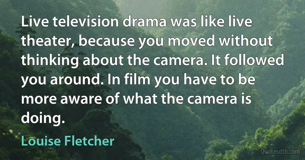 Live television drama was like live theater, because you moved without thinking about the camera. It followed you around. In film you have to be more aware of what the camera is doing. (Louise Fletcher)