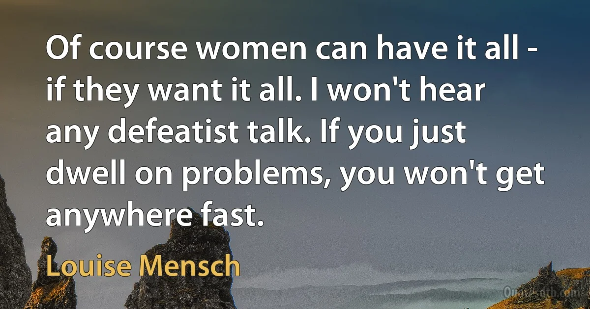 Of course women can have it all - if they want it all. I won't hear any defeatist talk. If you just dwell on problems, you won't get anywhere fast. (Louise Mensch)