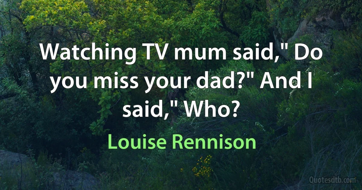 Watching TV mum said," Do you miss your dad?" And I said," Who? (Louise Rennison)