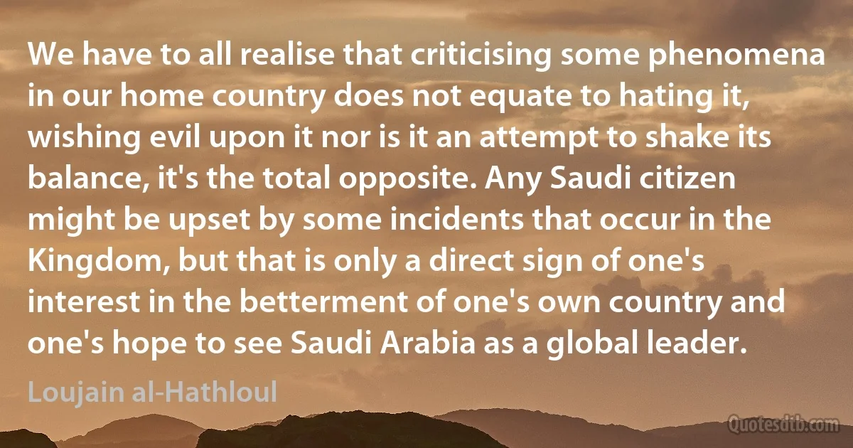 We have to all realise that criticising some phenomena in our home country does not equate to hating it, wishing evil upon it nor is it an attempt to shake its balance, it's the total opposite. Any Saudi citizen might be upset by some incidents that occur in the Kingdom, but that is only a direct sign of one's interest in the betterment of one's own country and one's hope to see Saudi Arabia as a global leader. (Loujain al-Hathloul)