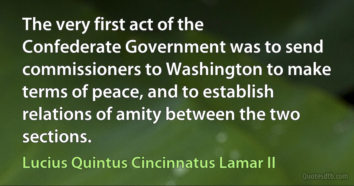 The very first act of the Confederate Government was to send commissioners to Washington to make terms of peace, and to establish relations of amity between the two sections. (Lucius Quintus Cincinnatus Lamar II)