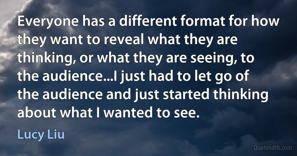 Everyone has a different format for how they want to reveal what they are thinking, or what they are seeing, to the audience...I just had to let go of the audience and just started thinking about what I wanted to see. (Lucy Liu)