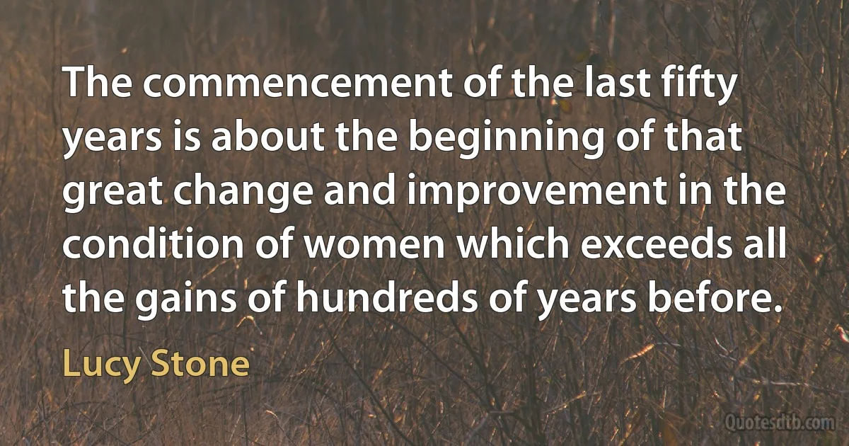 The commencement of the last fifty years is about the beginning of that great change and improvement in the condition of women which exceeds all the gains of hundreds of years before. (Lucy Stone)