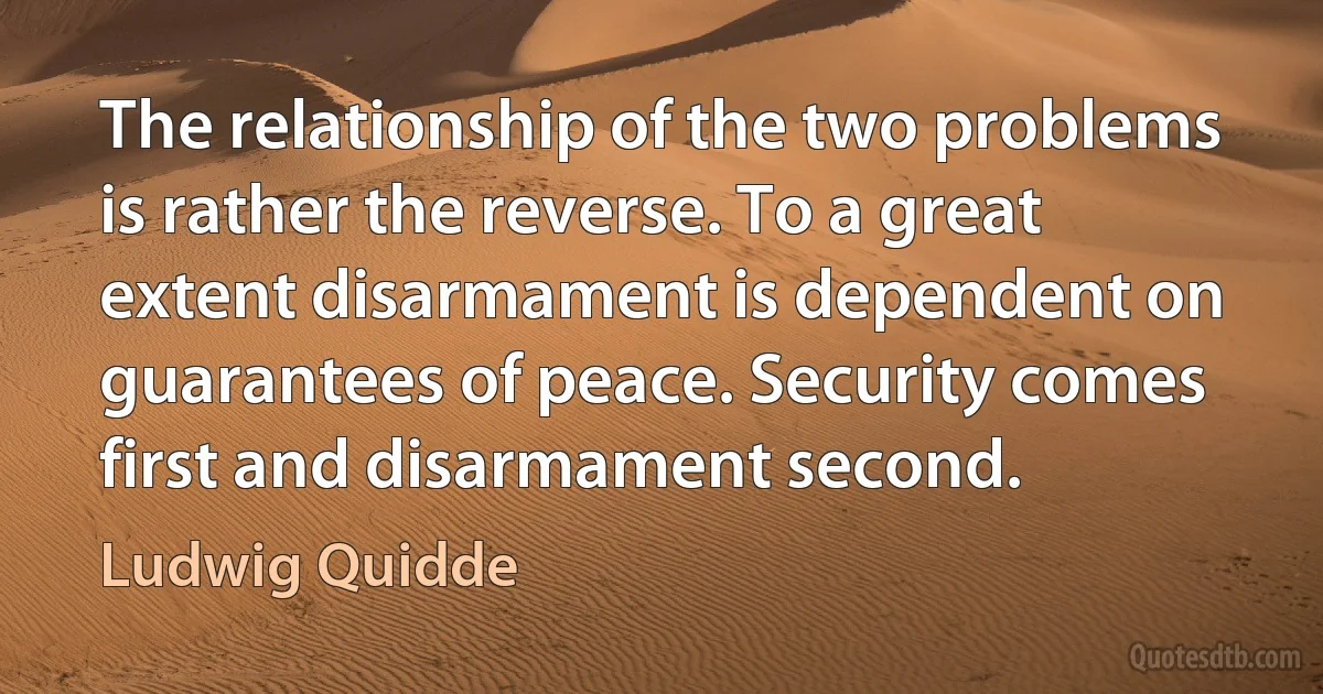 The relationship of the two problems is rather the reverse. To a great extent disarmament is dependent on guarantees of peace. Security comes first and disarmament second. (Ludwig Quidde)