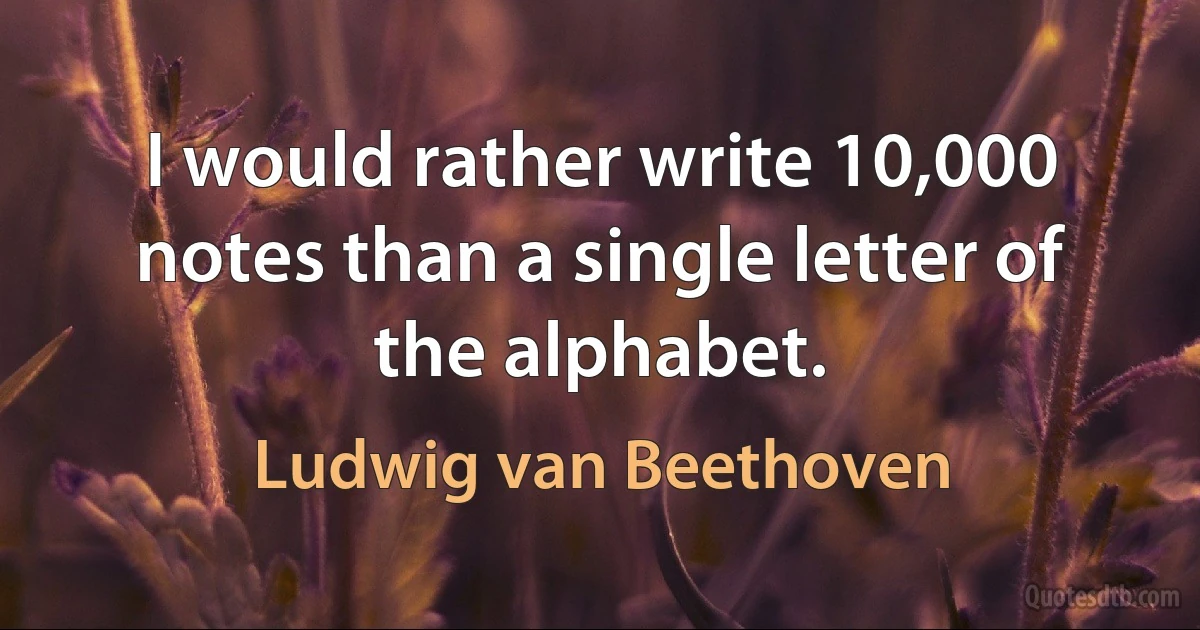 I would rather write 10,000 notes than a single letter of the alphabet. (Ludwig van Beethoven)