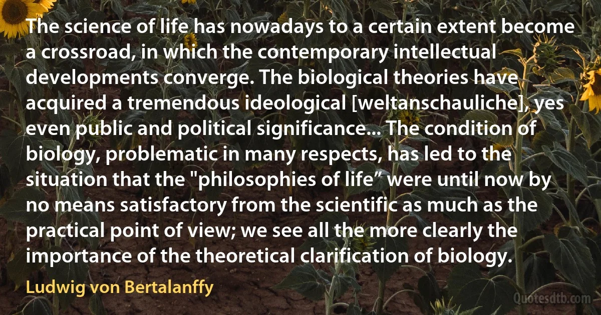 The science of life has nowadays to a certain extent become a crossroad, in which the contemporary intellectual developments converge. The biological theories have acquired a tremendous ideological [weltanschauliche], yes even public and political significance... The condition of biology, problematic in many respects, has led to the situation that the "philosophies of life” were until now by no means satisfactory from the scientific as much as the practical point of view; we see all the more clearly the importance of the theoretical clarification of biology. (Ludwig von Bertalanffy)