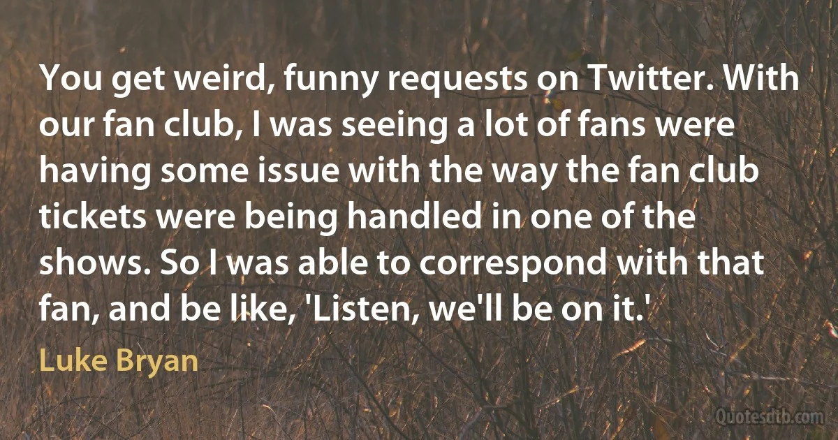 You get weird, funny requests on Twitter. With our fan club, I was seeing a lot of fans were having some issue with the way the fan club tickets were being handled in one of the shows. So I was able to correspond with that fan, and be like, 'Listen, we'll be on it.' (Luke Bryan)