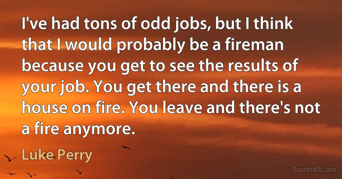 I've had tons of odd jobs, but I think that I would probably be a fireman because you get to see the results of your job. You get there and there is a house on fire. You leave and there's not a fire anymore. (Luke Perry)