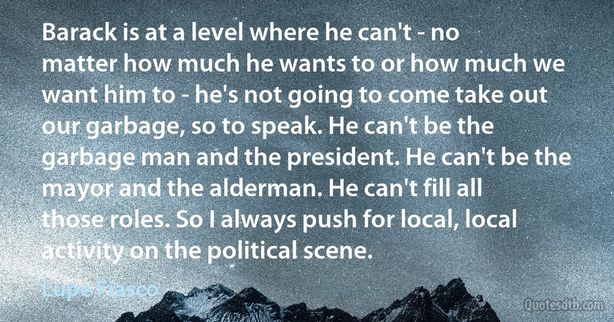 Barack is at a level where he can't - no matter how much he wants to or how much we want him to - he's not going to come take out our garbage, so to speak. He can't be the garbage man and the president. He can't be the mayor and the alderman. He can't fill all those roles. So I always push for local, local activity on the political scene. (Lupe Fiasco)