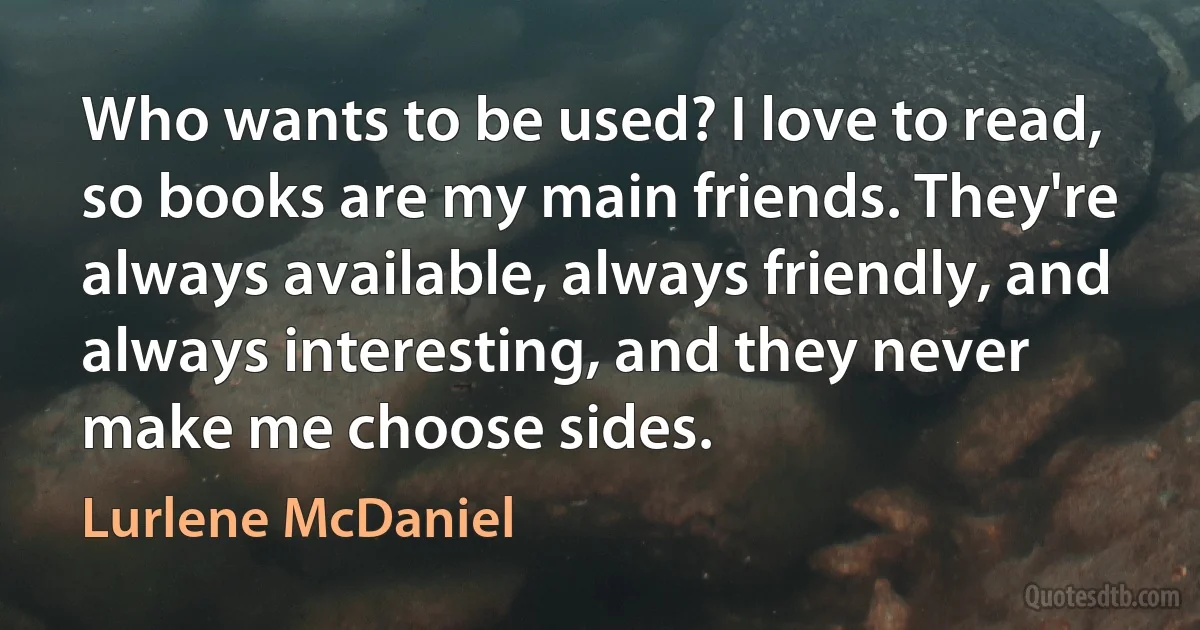 Who wants to be used? I love to read, so books are my main friends. They're always available, always friendly, and always interesting, and they never make me choose sides. (Lurlene McDaniel)