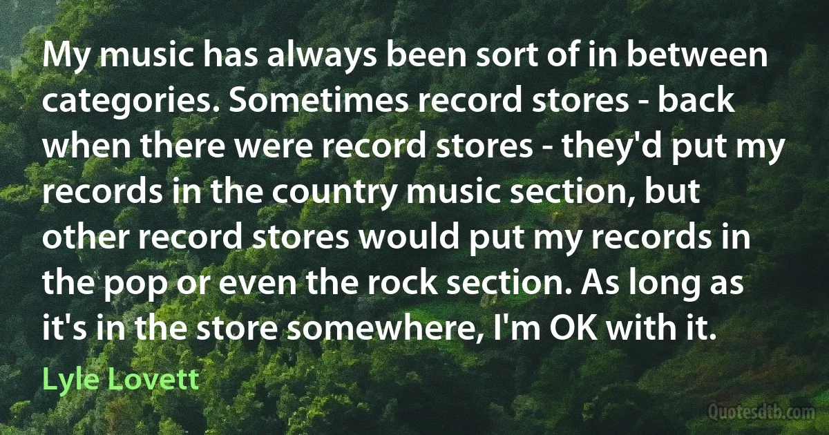 My music has always been sort of in between categories. Sometimes record stores - back when there were record stores - they'd put my records in the country music section, but other record stores would put my records in the pop or even the rock section. As long as it's in the store somewhere, I'm OK with it. (Lyle Lovett)