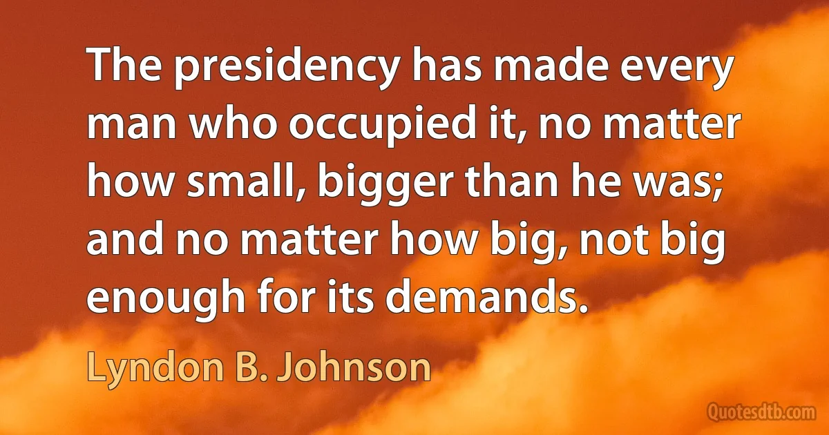 The presidency has made every man who occupied it, no matter how small, bigger than he was; and no matter how big, not big enough for its demands. (Lyndon B. Johnson)