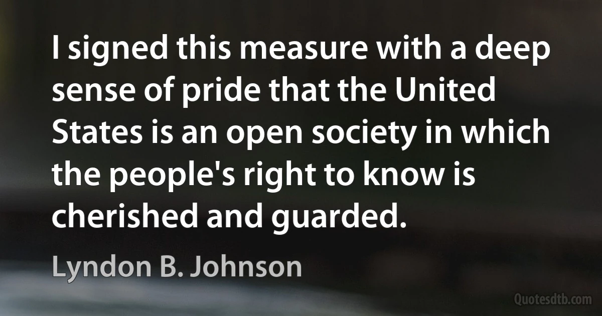 I signed this measure with a deep sense of pride that the United States is an open society in which the people's right to know is cherished and guarded. (Lyndon B. Johnson)