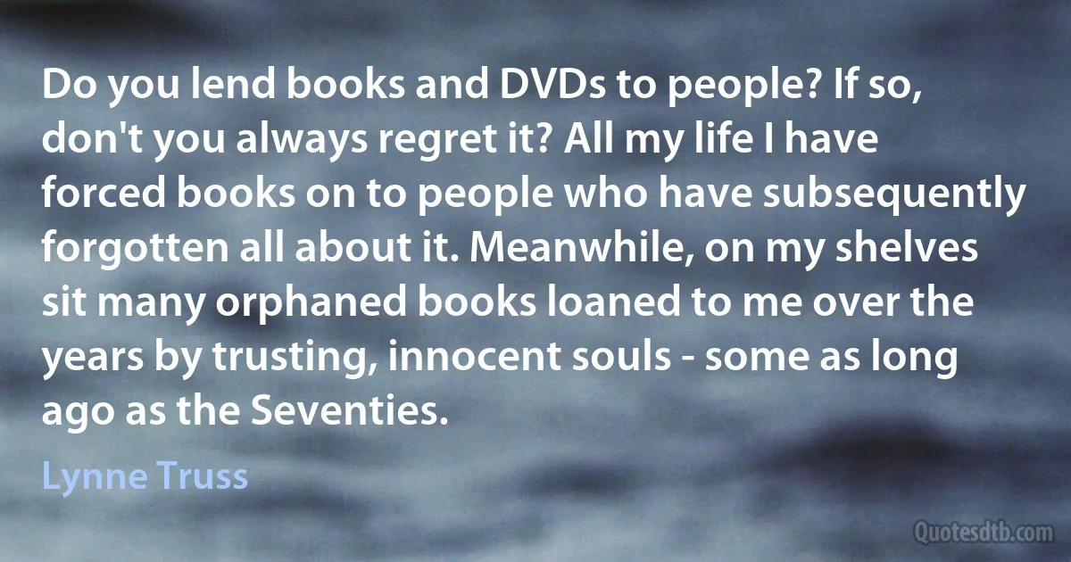 Do you lend books and DVDs to people? If so, don't you always regret it? All my life I have forced books on to people who have subsequently forgotten all about it. Meanwhile, on my shelves sit many orphaned books loaned to me over the years by trusting, innocent souls - some as long ago as the Seventies. (Lynne Truss)