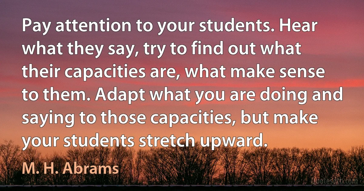 Pay attention to your students. Hear what they say, try to find out what their capacities are, what make sense to them. Adapt what you are doing and saying to those capacities, but make your students stretch upward. (M. H. Abrams)