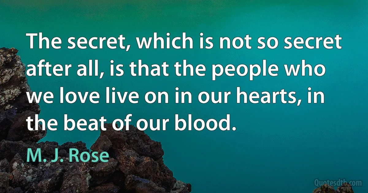 The secret, which is not so secret after all, is that the people who we love live on in our hearts, in the beat of our blood. (M. J. Rose)