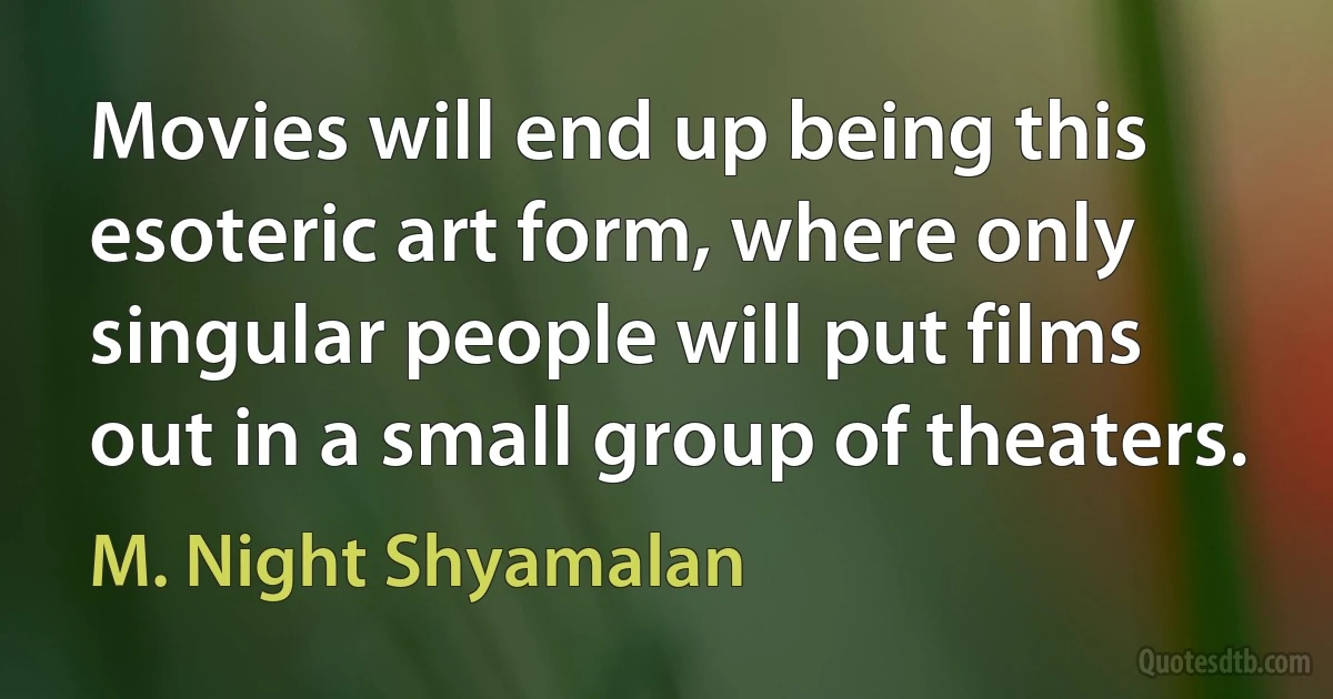 Movies will end up being this esoteric art form, where only singular people will put films out in a small group of theaters. (M. Night Shyamalan)