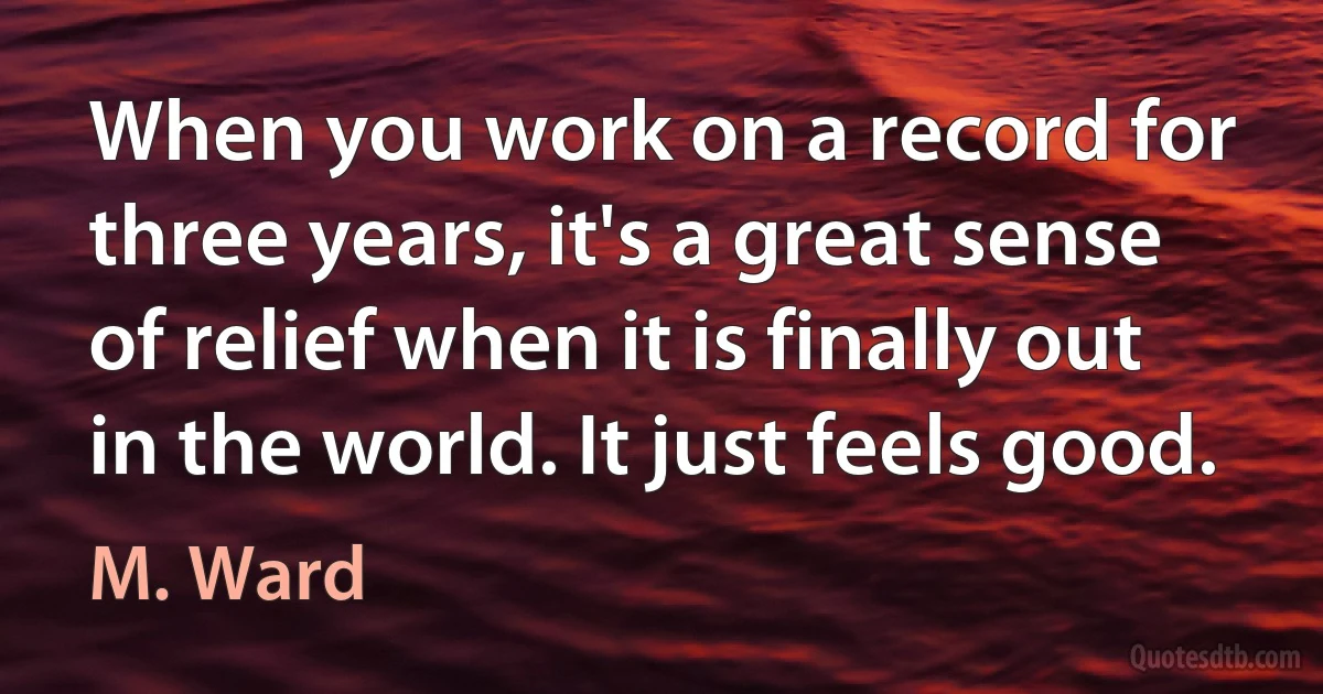 When you work on a record for three years, it's a great sense of relief when it is finally out in the world. It just feels good. (M. Ward)