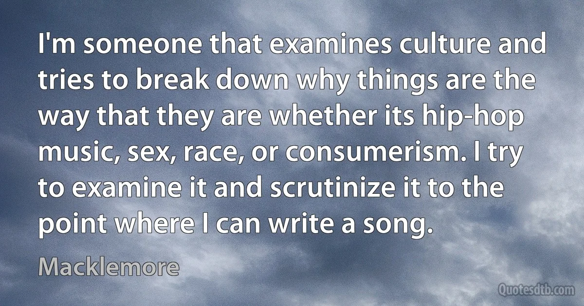 I'm someone that examines culture and tries to break down why things are the way that they are whether its hip-hop music, sex, race, or consumerism. I try to examine it and scrutinize it to the point where I can write a song. (Macklemore)