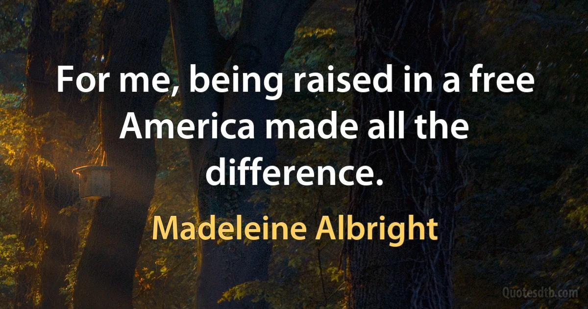 For me, being raised in a free America made all the difference. (Madeleine Albright)