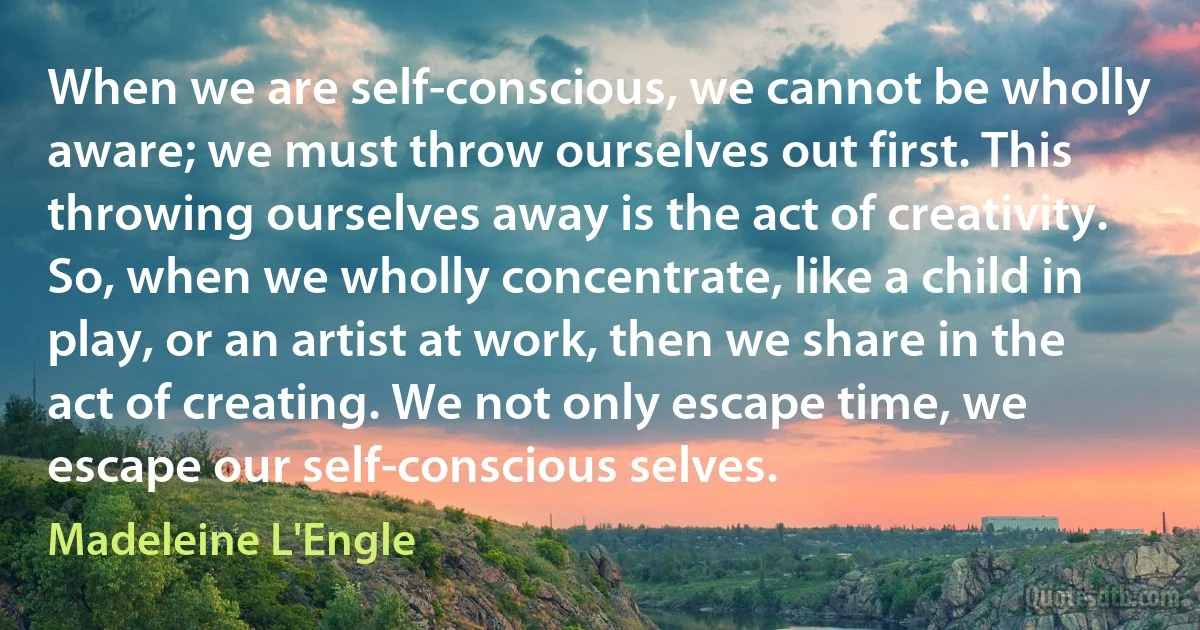 When we are self-conscious, we cannot be wholly aware; we must throw ourselves out first. This throwing ourselves away is the act of creativity. So, when we wholly concentrate, like a child in play, or an artist at work, then we share in the act of creating. We not only escape time, we escape our self-conscious selves. (Madeleine L'Engle)