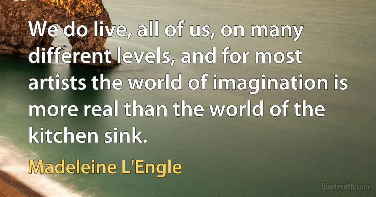 We do live, all of us, on many different levels, and for most artists the world of imagination is more real than the world of the kitchen sink. (Madeleine L'Engle)