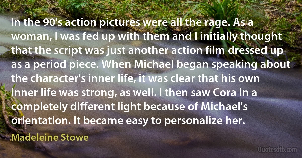 In the 90's action pictures were all the rage. As a woman, I was fed up with them and I initially thought that the script was just another action film dressed up as a period piece. When Michael began speaking about the character's inner life, it was clear that his own inner life was strong, as well. I then saw Cora in a completely different light because of Michael's orientation. It became easy to personalize her. (Madeleine Stowe)