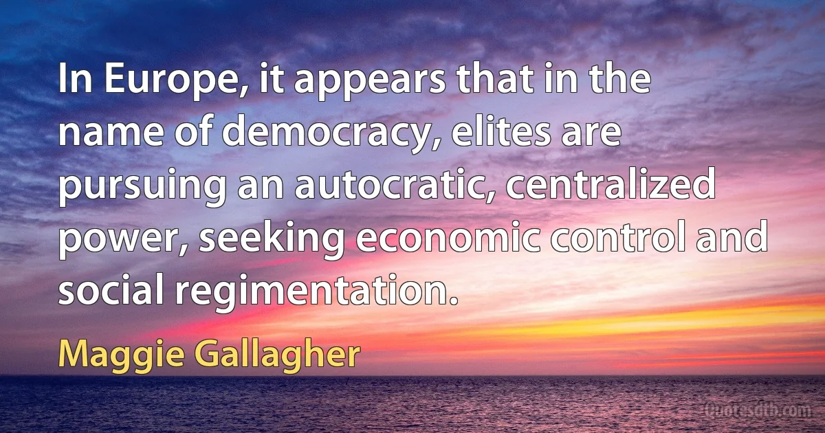 In Europe, it appears that in the name of democracy, elites are pursuing an autocratic, centralized power, seeking economic control and social regimentation. (Maggie Gallagher)