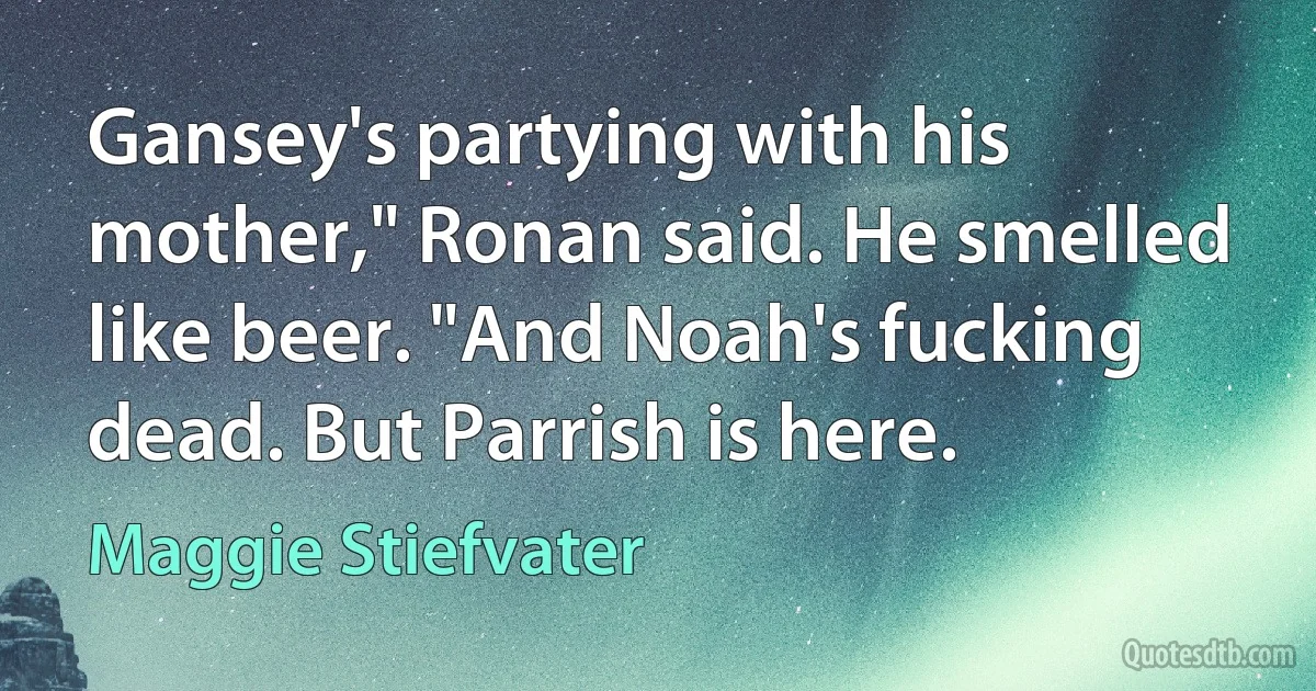 Gansey's partying with his mother," Ronan said. He smelled like beer. "And Noah's fucking dead. But Parrish is here. (Maggie Stiefvater)