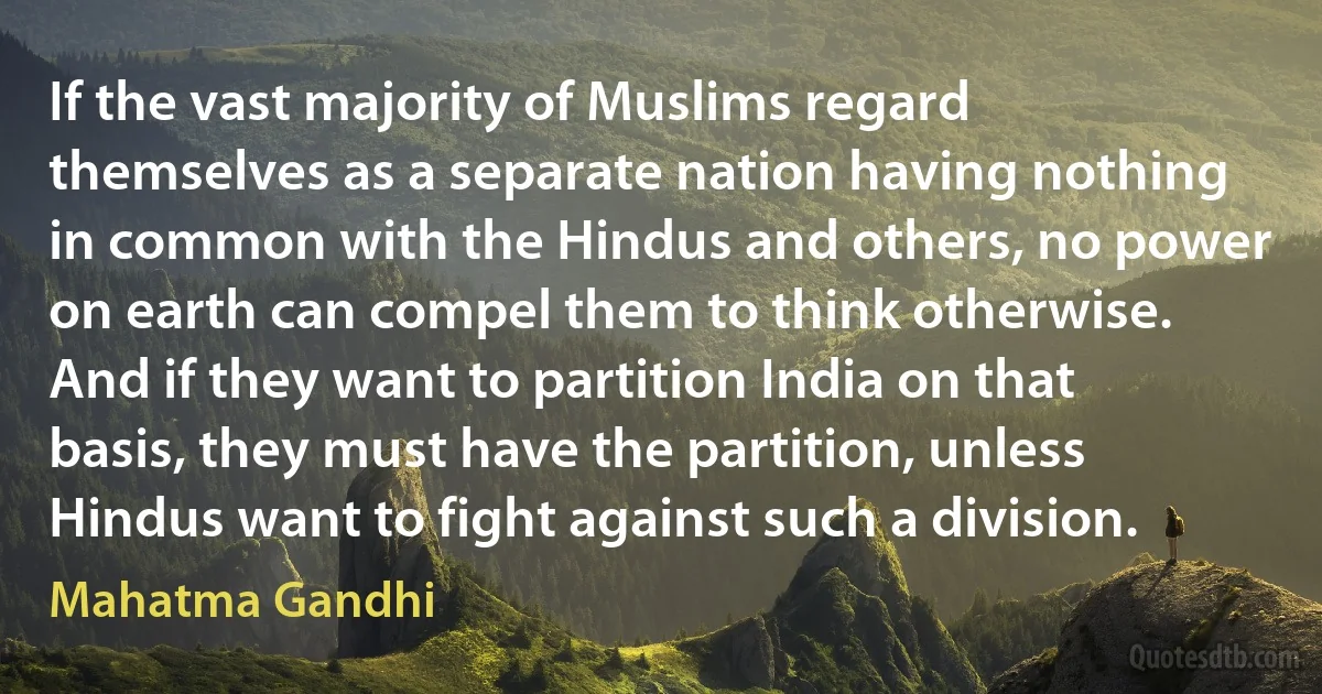 If the vast majority of Muslims regard themselves as a separate nation having nothing in common with the Hindus and others, no power on earth can compel them to think otherwise. And if they want to partition India on that basis, they must have the partition, unless Hindus want to fight against such a division. (Mahatma Gandhi)