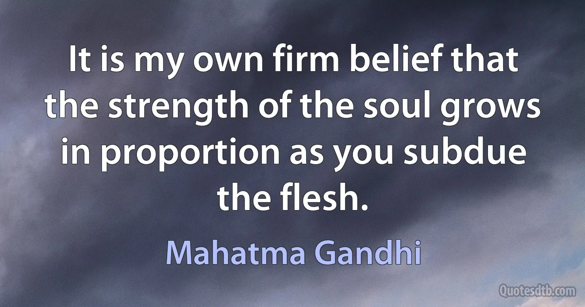 It is my own firm belief that the strength of the soul grows in proportion as you subdue the flesh. (Mahatma Gandhi)