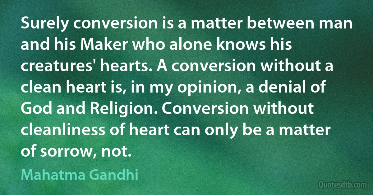 Surely conversion is a matter between man and his Maker who alone knows his creatures' hearts. A conversion without a clean heart is, in my opinion, a denial of God and Religion. Conversion without cleanliness of heart can only be a matter of sorrow, not. (Mahatma Gandhi)