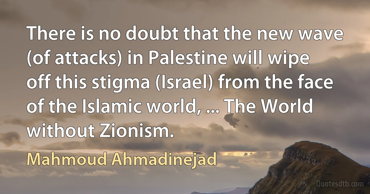 There is no doubt that the new wave (of attacks) in Palestine will wipe off this stigma (Israel) from the face of the Islamic world, ... The World without Zionism. (Mahmoud Ahmadinejad)