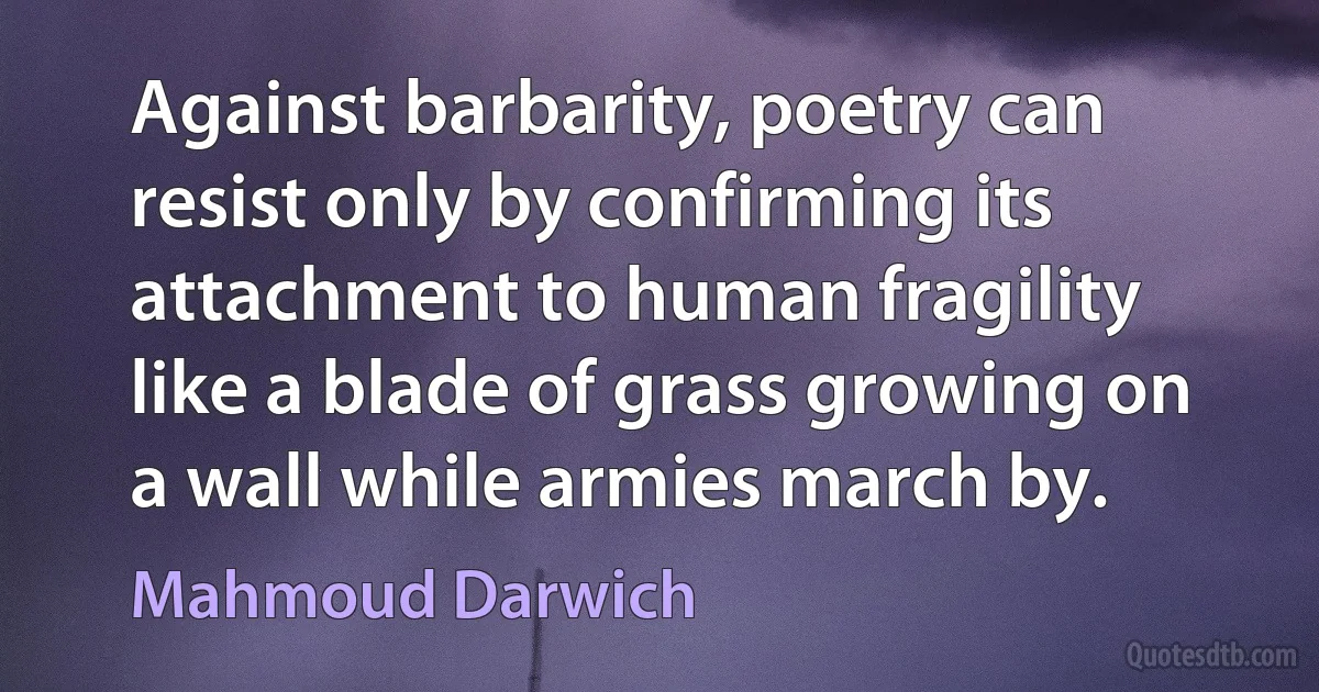 Against barbarity, poetry can resist only by confirming its attachment to human fragility like a blade of grass growing on a wall while armies march by. (Mahmoud Darwich)